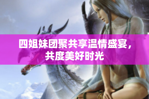 四姐妹团聚共享温情盛宴，共度美好时光