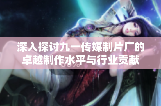 深入探讨九一传媒制片厂的卓越制作水平与行业贡献