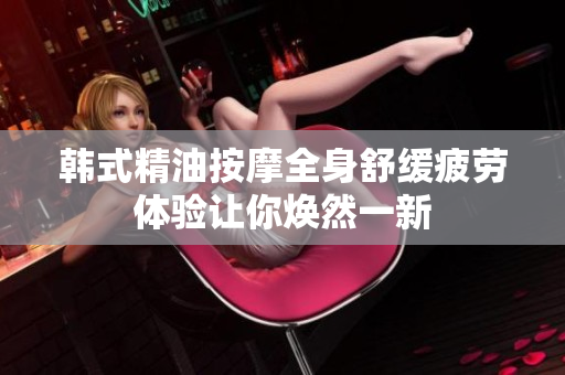 韩式精油按摩全身舒缓疲劳体验让你焕然一新
