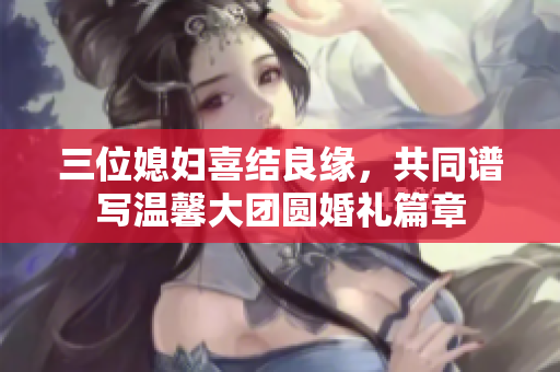 三位媳妇喜结良缘，共同谱写温馨大团圆婚礼篇章
