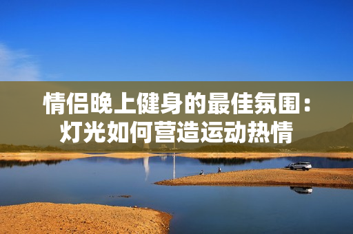 情侣晚上健身的最佳氛围：灯光如何营造运动热情