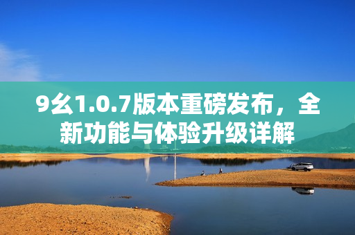9幺1.0.7版本重磅发布，全新功能与体验升级详解