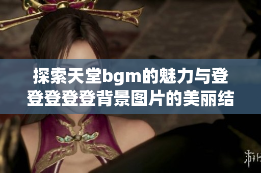探索天堂bgm的魅力与登登登登登背景图片的美丽结合