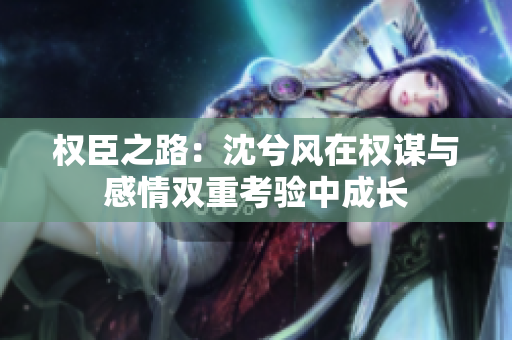 权臣之路：沈兮风在权谋与感情双重考验中成长