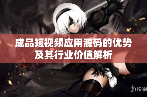 成品短视频应用源码的优势及其行业价值解析