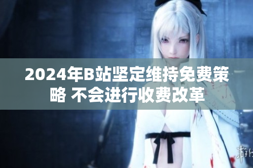2024年B站坚定维持免费策略 不会进行收费改革
