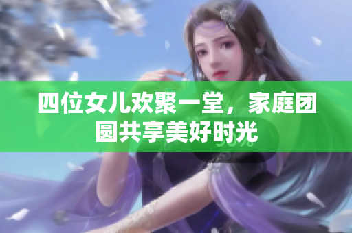 四位女儿欢聚一堂，家庭团圆共享美好时光