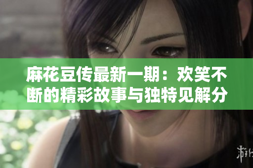 麻花豆传最新一期：欢笑不断的精彩故事与独特见解分享
