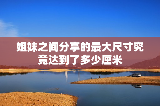 姐妹之间分享的最大尺寸究竟达到了多少厘米