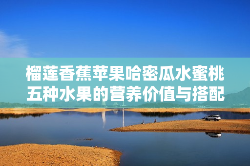 榴莲香蕉苹果哈密瓜水蜜桃五种水果的营养价值与搭配秘诀