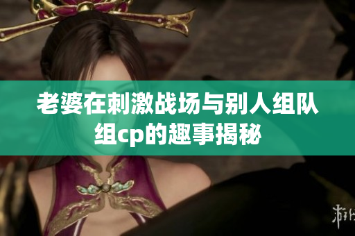 老婆在刺激战场与别人组队组cp的趣事揭秘