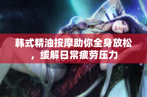韩式精油按摩助你全身放松，缓解日常疲劳压力