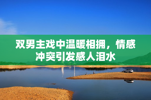 双男主戏中温暖相拥，情感冲突引发感人泪水