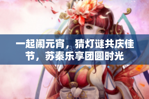 一起闹元宵，猜灯谜共庆佳节，苏秦乐享团圆时光