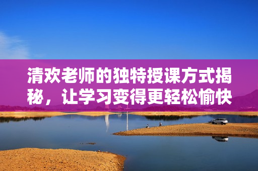 清欢老师的独特授课方式揭秘，让学习变得更轻松愉快