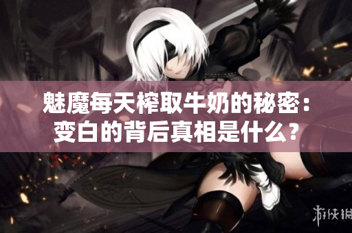 魅魔每天榨取牛奶的秘密：变白的背后真相是什么？
