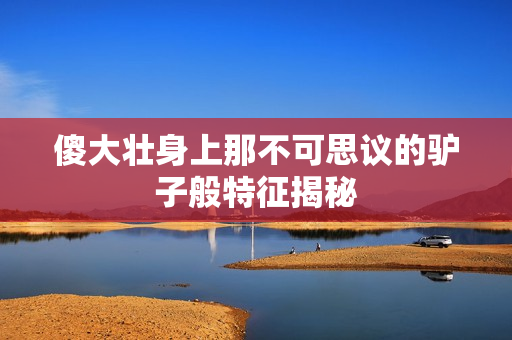 傻大壮身上那不可思议的驴子般特征揭秘