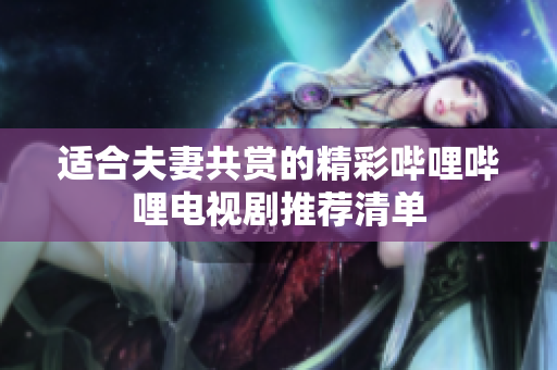 适合夫妻共赏的精彩哔哩哔哩电视剧推荐清单