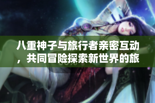 八重神子与旅行者亲密互动，共同冒险探索新世界的旅程