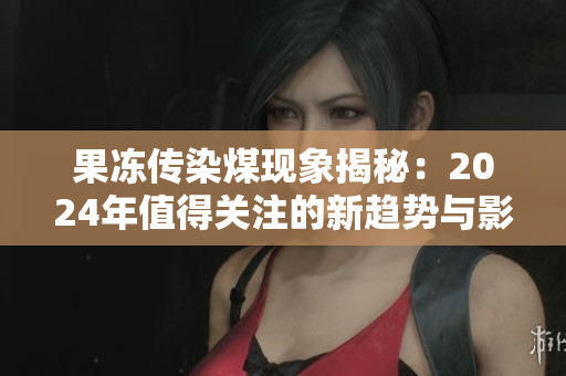果冻传染煤现象揭秘：2024年值得关注的新趋势与影响分析