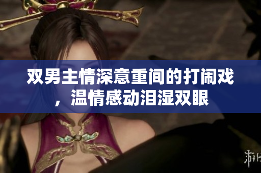 双男主情深意重间的打闹戏，温情感动泪湿双眼