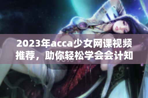2023年acca少女网课视频推荐，助你轻松学会会计知识