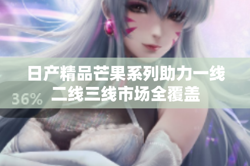 日产精品芒果系列助力一线二线三线市场全覆盖