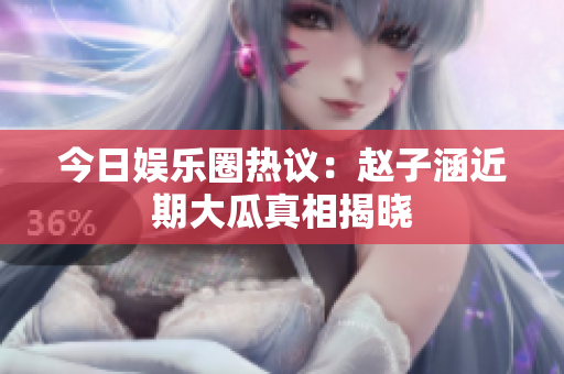 今日娱乐圈热议：赵子涵近期大瓜真相揭晓