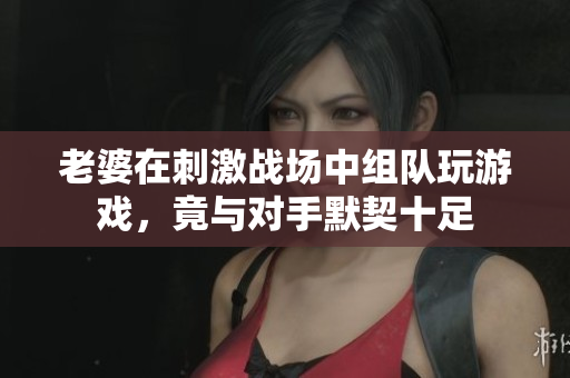 老婆在刺激战场中组队玩游戏，竟与对手默契十足