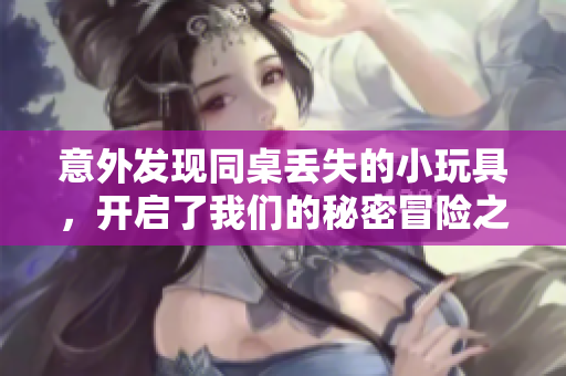 意外发现同桌丢失的小玩具，开启了我们的秘密冒险之旅