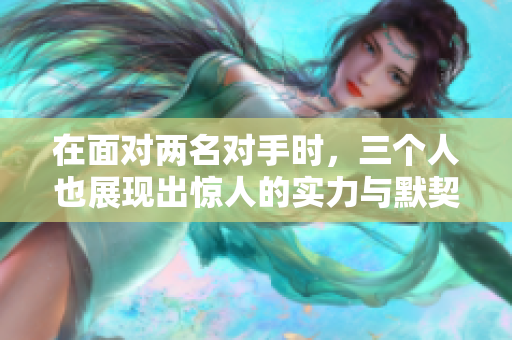 在面对两名对手时，三个人也展现出惊人的实力与默契