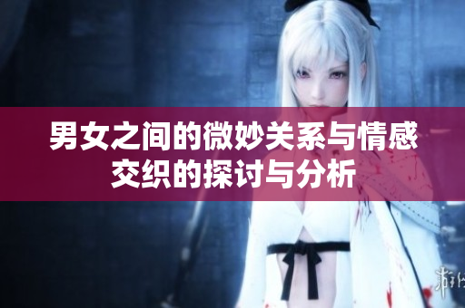 男女之间的微妙关系与情感交织的探讨与分析