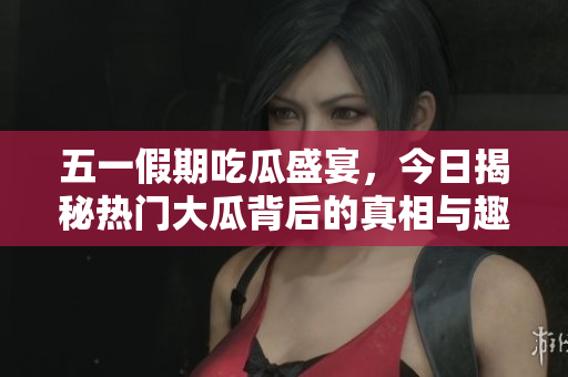 五一假期吃瓜盛宴，今日揭秘热门大瓜背后的真相与趣事