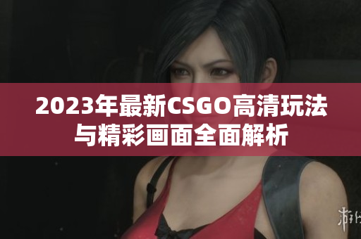 2023年最新CSGO高清玩法与精彩画面全面解析