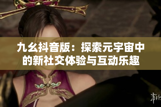 九幺抖音版：探索元宇宙中的新社交体验与互动乐趣