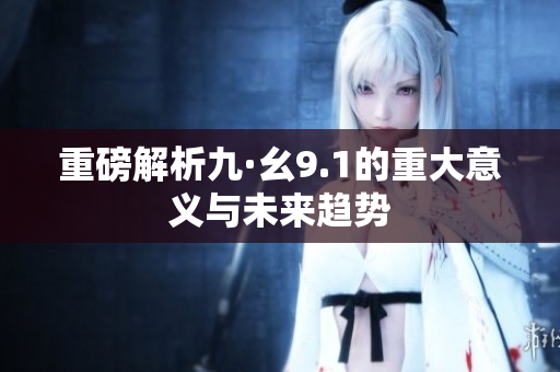 重磅解析九·幺9.1的重大意义与未来趋势