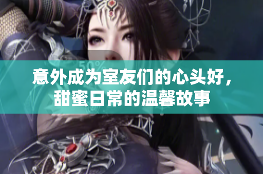 意外成为室友们的心头好，甜蜜日常的温馨故事