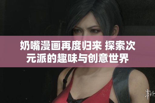 奶嘴漫画再度归来 探索次元派的趣味与创意世界