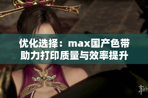 优化选择：max国产色带助力打印质量与效率提升
