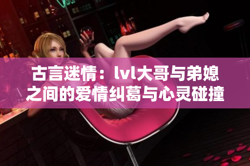 古言迷情：lvl大哥与弟媳之间的爱情纠葛与心灵碰撞