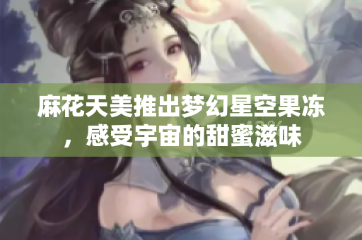 麻花天美推出梦幻星空果冻，感受宇宙的甜蜜滋味