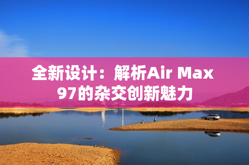 全新设计：解析Air Max 97的杂交创新魅力