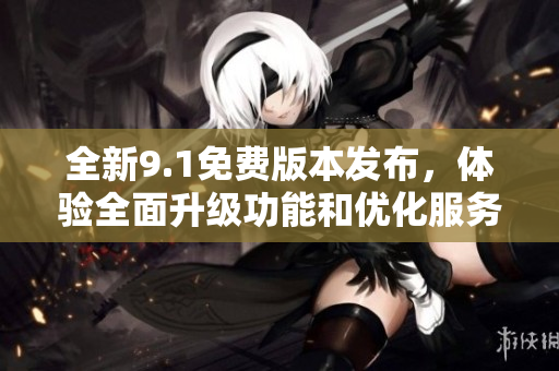 全新9.1免费版本发布，体验全面升级功能和优化服务