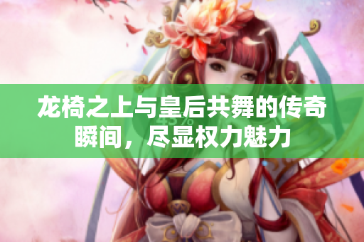 龙椅之上与皇后共舞的传奇瞬间，尽显权力魅力