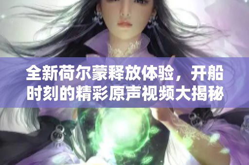 全新荷尔蒙释放体验，开船时刻的精彩原声视频大揭秘