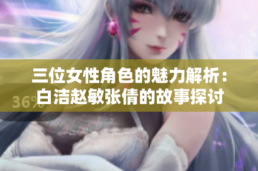 三位女性角色的魅力解析：白洁赵敏张倩的故事探讨
