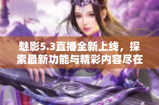 魅影5.3直播全新上线，探索最新功能与精彩内容尽在其中