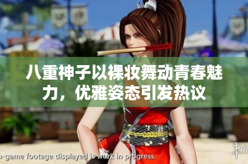 八重神子以裸妆舞动青春魅力，优雅姿态引发热议