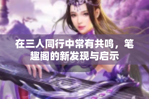 在三人同行中常有共鸣，笔趣阁的新发现与启示
