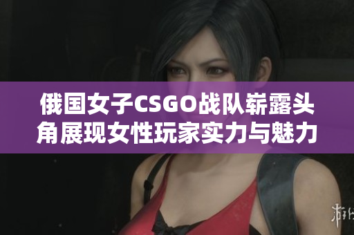 俄国女子CSGO战队崭露头角展现女性玩家实力与魅力